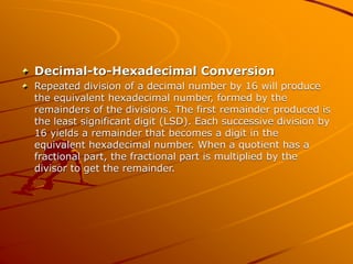 Decimal-to-Hexadecimal Conversion
Repeated division of a decimal number by 16 will produce
the equivalent hexadecimal number, formed by the
remainders of the divisions. The first remainder produced is
the least significant digit (LSD). Each successive division by
16 yields a remainder that becomes a digit in the
equivalent hexadecimal number. When a quotient has a
fractional part, the fractional part is multiplied by the
divisor to get the remainder.
 
