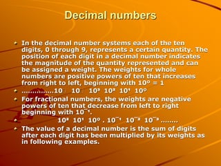 Decimal numbers
In the decimal number systems each of the ten
digits, 0 through 9, represents a certain quantity. The
position of each digit in a decimal number indicates
the magnitude of the quantity represented and can
be assigned a weight. The weights for whole
numbers are positive powers of ten that increases
from right to left, beginning with 10º = 1
……………10 10 10³ 10² 10¹ 10º
For fractional numbers, the weights are negative
powers of ten that decrease from left to right
beginning with 10¯¹.
10² 10¹ 10º . 10¯¹ 10¯² 10¯³ ……..
The value of a decimal number is the sum of digits
after each digit has been multiplied by its weights as
in following examples.
 