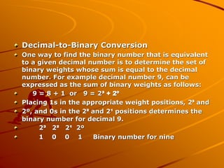 Decimal-to-Binary Conversion
One way to find the binary number that is equivalent
to a given decimal number is to determine the set of
binary weights whose sum is equal to the decimal
number. For example decimal number 9, can be
expressed as the sum of binary weights as follows:
9 = 8 + 1 or 9 = 2³ + 2º
Placing 1s in the appropriate weight positions, 2³ and
2º, and 0s in the 2² and 2¹ positions determines the
binary number for decimal 9.
2³ 2² 2¹ 2º
1 0 0 1 Binary number for nine
 