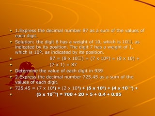 1.Express the decimal number 87 as a sum of the values of
each digit.
Solution: the digit 8 has a weight of 10, which is 1...