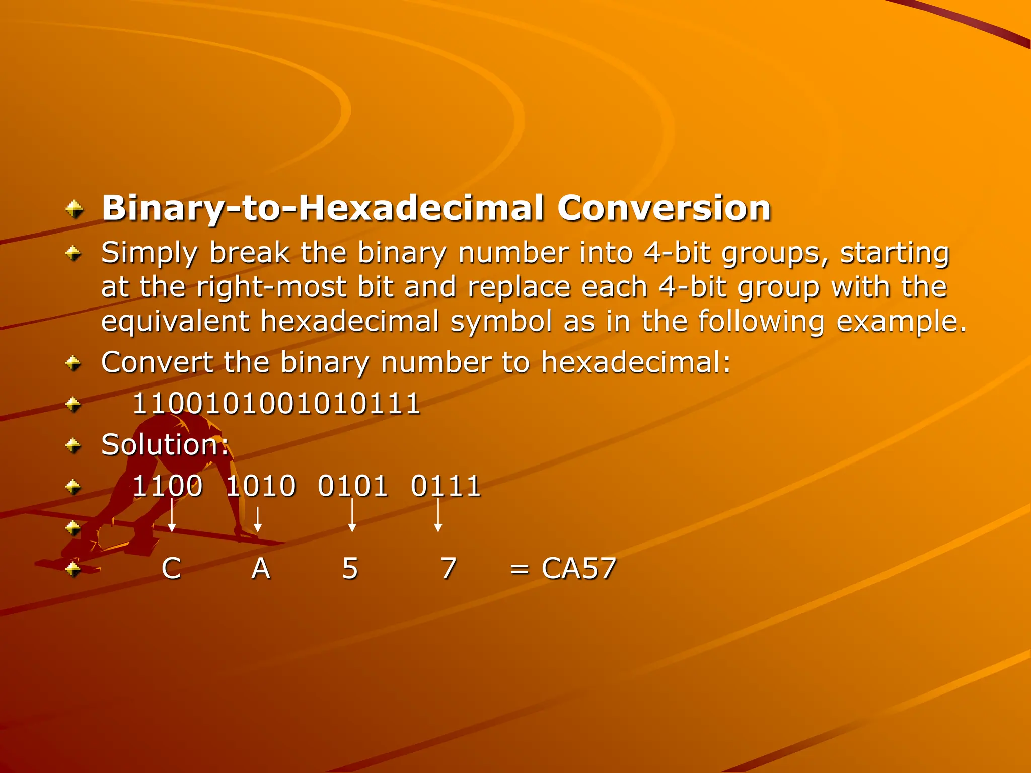 Binary-to-Hexadecimal Conversion
Simply break the binary number into 4-bit groups, starting
at the right-most bit and replace each 4-bit group with the
equivalent hexadecimal symbol as in the following example.
Convert the binary number to hexadecimal:
1100101001010111
Solution:
1100 1010 0101 0111
C A 5 7 = CA57
 