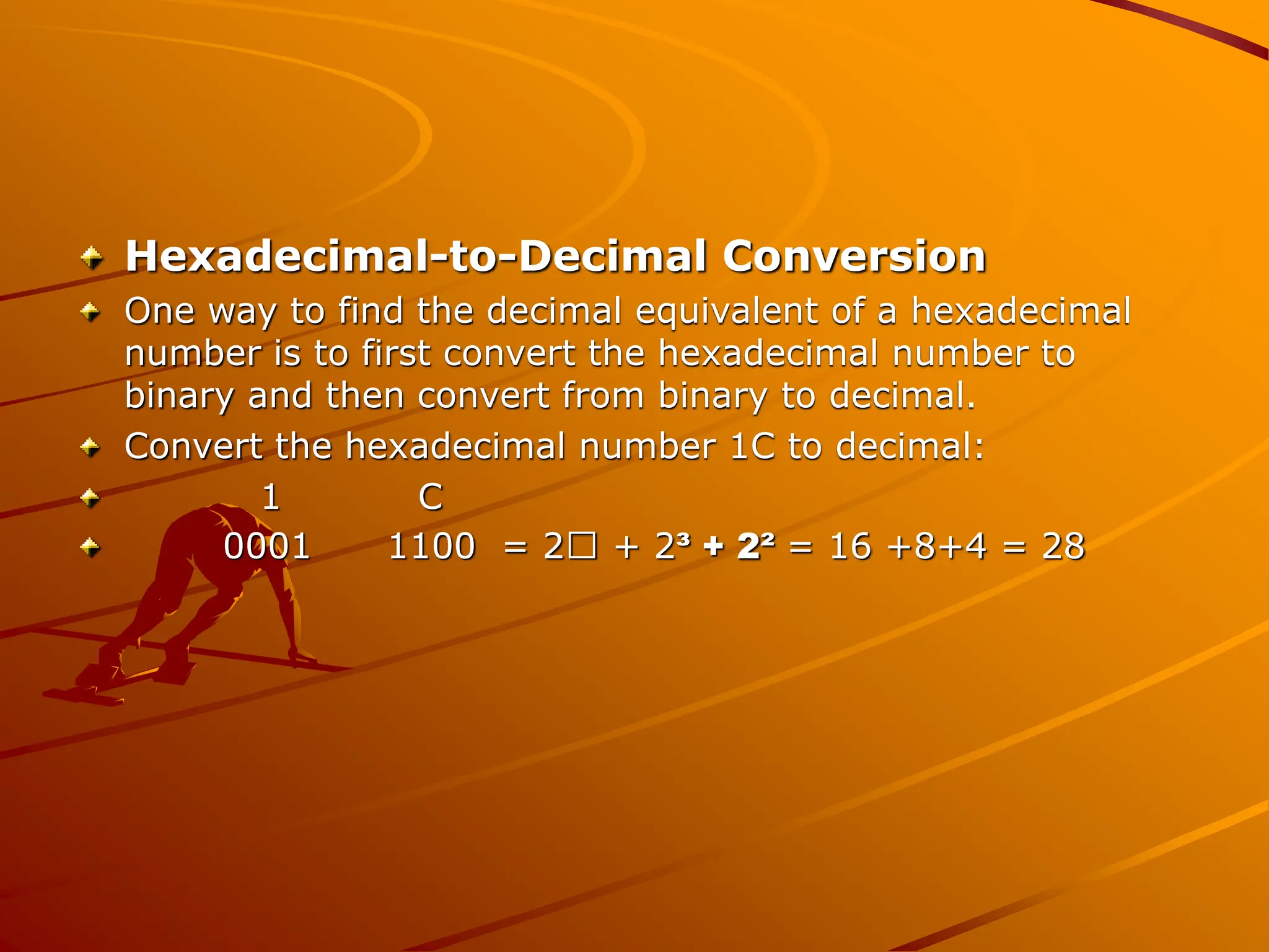 Hexadecimal-to-Decimal Conversion
One way to find the decimal equivalent of a hexadecimal
number is to first convert the hexadecimal number to
binary and then convert from binary to decimal.
Convert the hexadecimal number 1C to decimal:
1 C
0001 1100 = 2 + 2³ + 2² = 16 +8+4 = 28
 