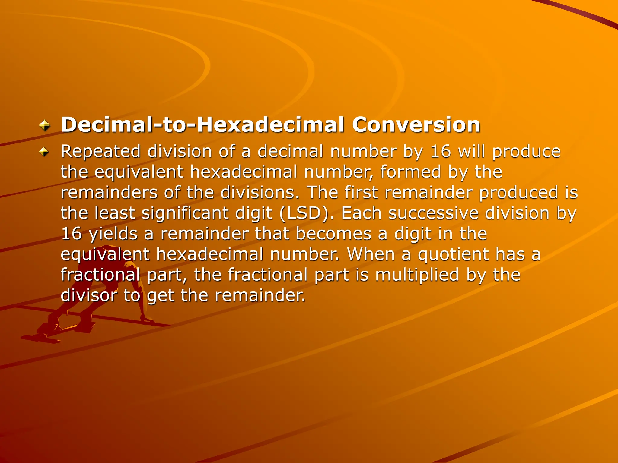 Decimal-to-Hexadecimal Conversion
Repeated division of a decimal number by 16 will produce
the equivalent hexadecimal number, formed by the
remainders of the divisions. The first remainder produced is
the least significant digit (LSD). Each successive division by
16 yields a remainder that becomes a digit in the
equivalent hexadecimal number. When a quotient has a
fractional part, the fractional part is multiplied by the
divisor to get the remainder.
 
