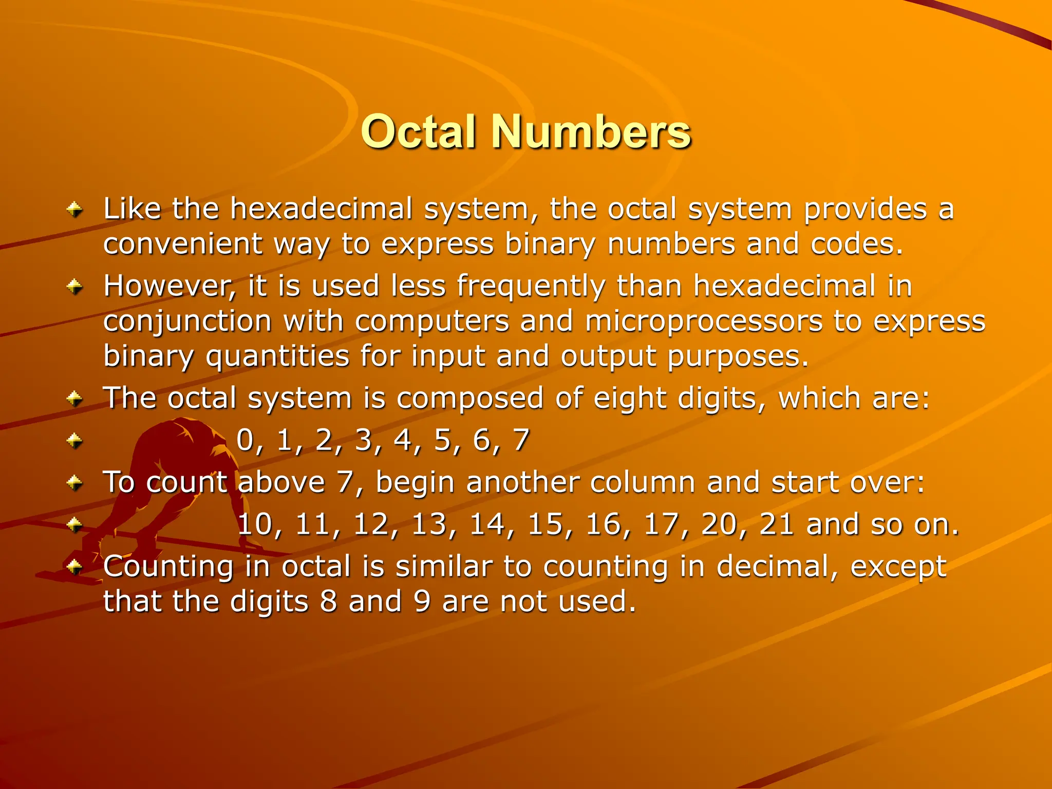 Octal Numbers
Like the hexadecimal system, the octal system provides a
convenient way to express binary numbers and codes.
However, it is used less frequently than hexadecimal in
conjunction with computers and microprocessors to express
binary quantities for input and output purposes.
The octal system is composed of eight digits, which are:
0, 1, 2, 3, 4, 5, 6, 7
To count above 7, begin another column and start over:
10, 11, 12, 13, 14, 15, 16, 17, 20, 21 and so on.
Counting in octal is similar to counting in decimal, except
that the digits 8 and 9 are not used.
 