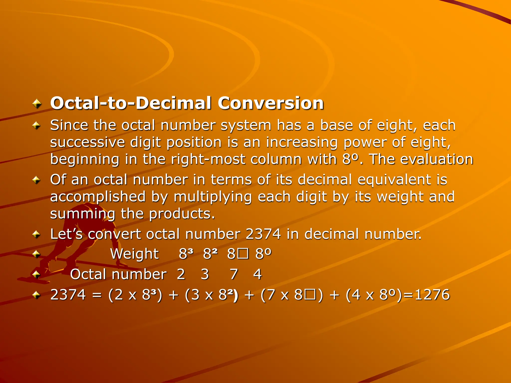 Octal-to-Decimal Conversion
Since the octal number system has a base of eight, each
successive digit position is an increasing power of eight,
beginning in the right-most column with 8º. The evaluation
Of an octal number in terms of its decimal equivalent is
accomplished by multiplying each digit by its weight and
summing the products.
Let’s convert octal number 2374 in decimal number.
Weight 8³ 8² 8 8º
Octal number 2 3 7 4
2374 = (2 x 8³) + (3 x 8²) + (7 x 8 ) + (4 x 8º)=1276
 