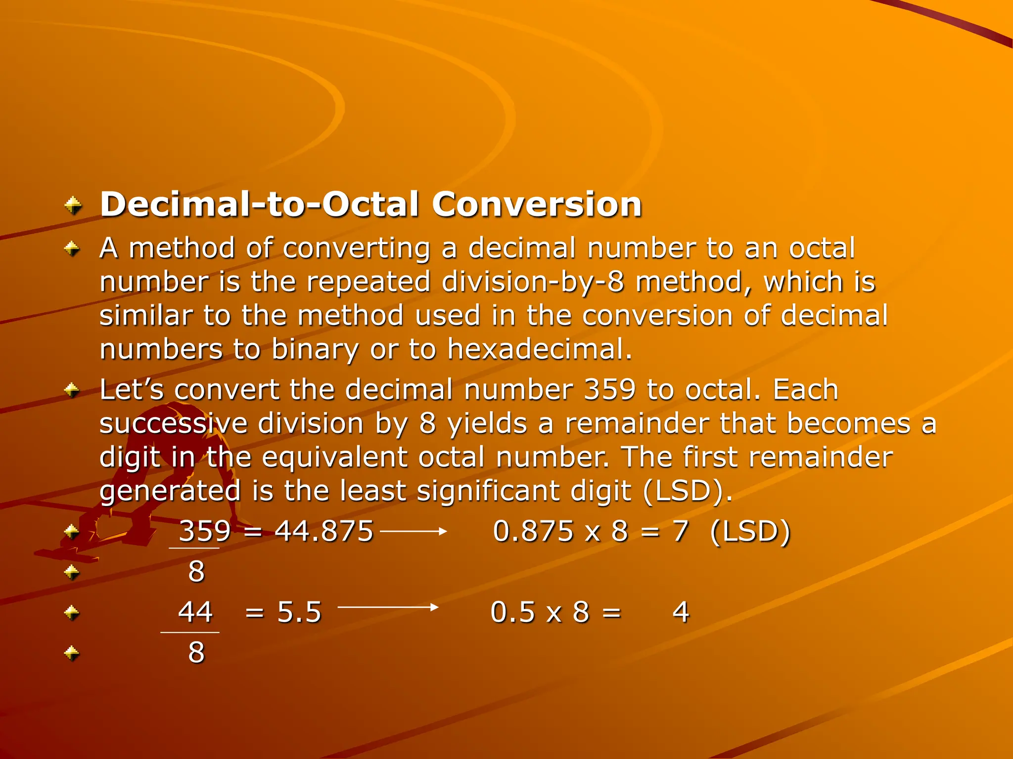 Decimal-to-Octal Conversion
A method of converting a decimal number to an octal
number is the repeated division-by-8 method, which is
similar to the method used in the conversion of decimal
numbers to binary or to hexadecimal.
Let’s convert the decimal number 359 to octal. Each
successive division by 8 yields a remainder that becomes a
digit in the equivalent octal number. The first remainder
generated is the least significant digit (LSD).
359 = 44.875 0.875 x 8 = 7 (LSD)
8
44 = 5.5 0.5 x 8 = 4
8
 