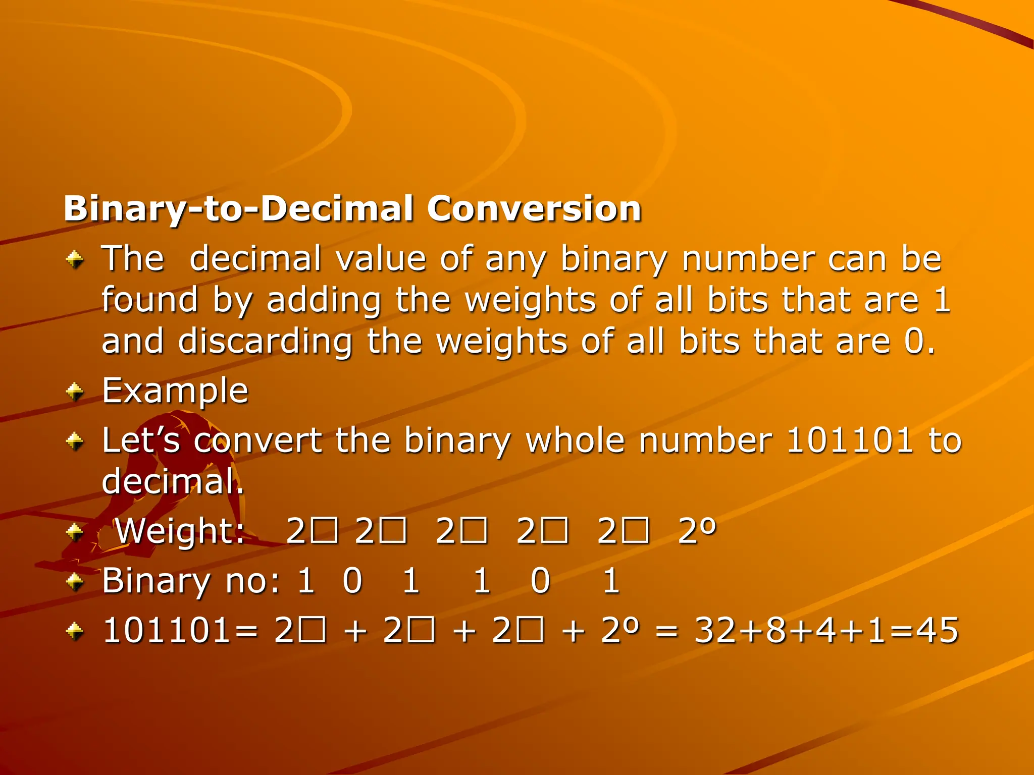 Binary-to-Decimal Conversion
The decimal value of any binary number can be
found by adding the weights of all bits that are 1
and discarding the weights of all bits that are 0.
Example
Let’s convert the binary whole number 101101 to
decimal.
Weight: 2 2 2 2 2 2º
Binary no: 1 0 1 1 0 1
101101= 2 + 2 + 2 + 2º = 32+8+4+1=45
 