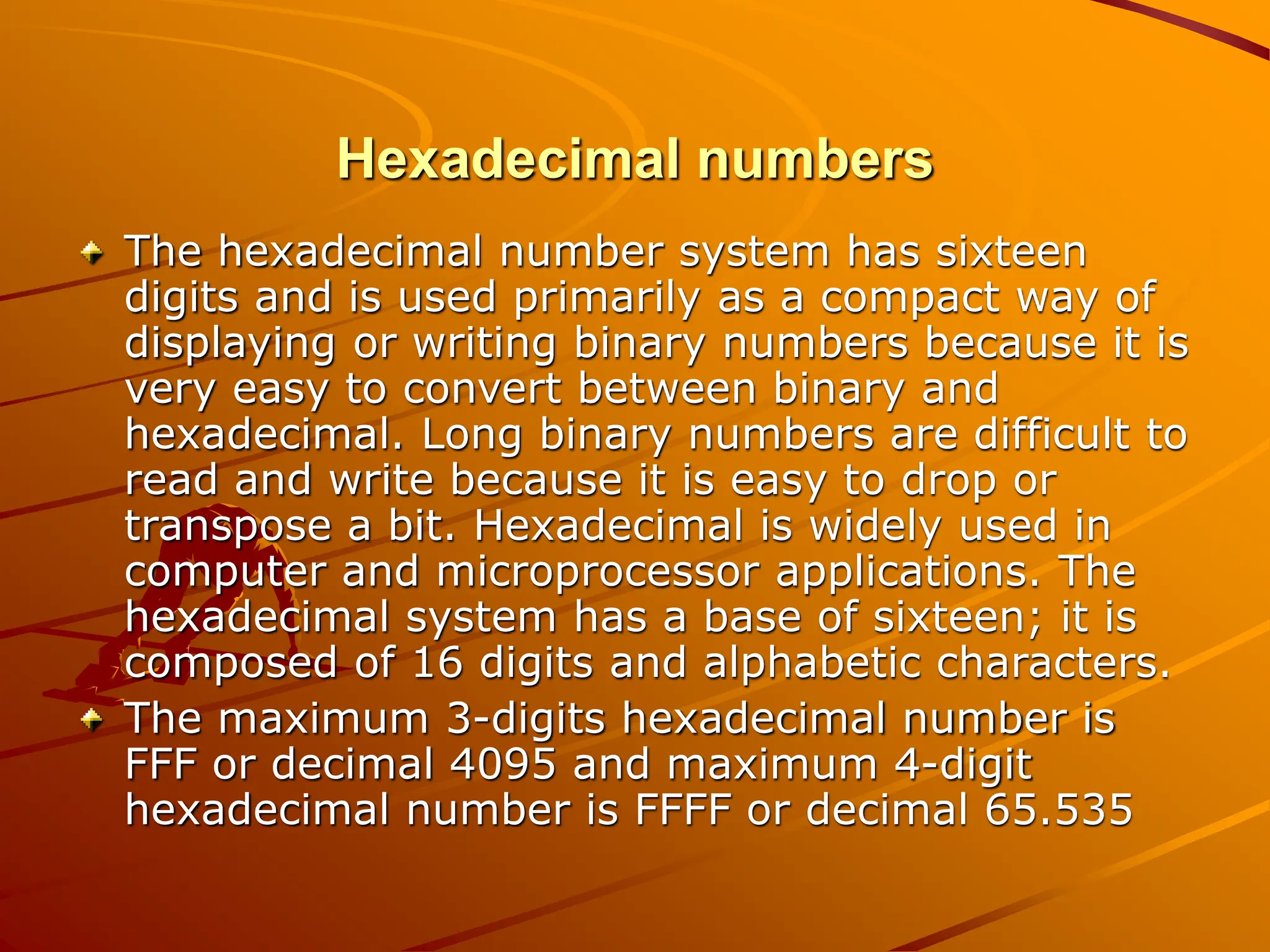 Hexadecimal numbers
The hexadecimal number system has sixteen
digits and is used primarily as a compact way of
displaying or writing binary numbers because it is
very easy to convert between binary and
hexadecimal. Long binary numbers are difficult to
read and write because it is easy to drop or
transpose a bit. Hexadecimal is widely used in
computer and microprocessor applications. The
hexadecimal system has a base of sixteen; it is
composed of 16 digits and alphabetic characters.
The maximum 3-digits hexadecimal number is
FFF or decimal 4095 and maximum 4-digit
hexadecimal number is FFFF or decimal 65.535
 