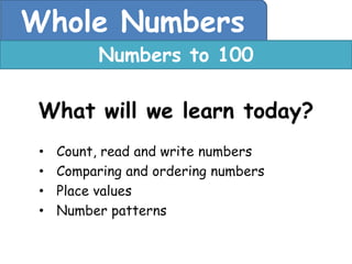 Whole Numbers
           Numbers to 100

 What will we learn today?
 •   Count, read and write numbers
 •   Comparing and ordering numbers
 •   Place values
 •   Number patterns
 