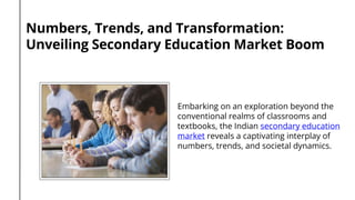 Numbers, Trends, and Transformation:
Unveiling Secondary Education Market Boom
Embarking on an exploration beyond the
conventional realms of classrooms and
textbooks, the Indian secondary education
market reveals a captivating interplay of
numbers, trends, and societal dynamics.
 