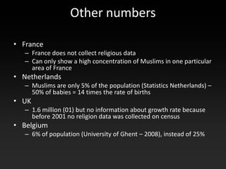 Other numbers

• France
   – France does not collect religious data
   – Can only show a high concentration of Muslims in one particular
     area of France
• Netherlands
   – Muslims are only 5% of the population (Statistics Netherlands) –
     50% of babies = 14 times the rate of births
• UK
   – 1.6 million (01) but no information about growth rate because
     before 2001 no religion data was collected on census
• Belgium
   – 6% of population (University of Ghent – 2008), instead of 25%
 