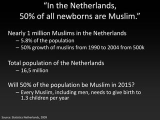 “In the Netherlands,
              50% of all newborns are Muslim.”
    Nearly 1 million Muslims in the Netherlands
           – 5.8% of the population
           – 50% growth of muslins from 1990 to 2004 from 500k

    Total population of the Netherlands
           – 16,5 million

    Will 50% of the population be Muslim in 2015?
           – Every Muslim, including men, needs to give birth to
             1.3 children per year


Source: Statistics Netherlands, 2009
 