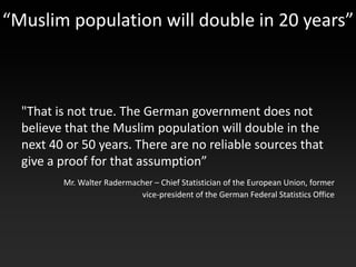 “Muslim population will double in 20 years”



  "That is not true. The German government does not
  believe that the Muslim population will double in the
  next 40 or 50 years. There are no reliable sources that
  give a proof for that assumption”
         Mr. Walter Radermacher – Chief Statistician of the European Union, former
                            vice-president of the German Federal Statistics Office
 