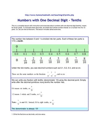 http://www.homeschoolmath.net/teaching/d/tenths.php
Numbers with One Decimal Digit - Tenths
This is a complete lesson with instruction and exercises about numbers with one decimal digit (tenths), meant
for fourth grade. To illustrate these decimals, we divide each whole-number interval on a number line into 10
parts. Or, we can look at fractions. The lesson includes varied exercises.
The number line between 0 and 1 is divided into ten parts. Each of these ten parts is
1/10, a tenth.
Under the tick marks, you see decimal numbers such as 0.1, 0.2, 0.3, and so on.
These are the same numbers as the fractions
1
10
,
2
10
,
3
10
, and so on.
We can write any fraction with tenths (denominator 10) using the decimal point. Simply
write after the decimal pointhow many tenths the number has.
0.6 means six tenths, or
6
10
.
1.5 means 1 whole and 5 tenths, or 1
5
10
.
Note:
1
8
is not 0.8. Instead, 0.8 is eight tenths, or
8
10
.
The denominator is always 10!
1. Write the fractions as decimals, and vice versa.
 