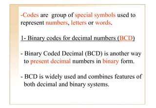 -Codes are group of special symbols used t
 C d               f      i l    b l   d to
represent numbers, letters or words.

1- Binary codes for decimal numbers (BCD)
        y                           (   )

- Binary Coded Decimal (BCD) is another way
  to present decimal numbers in binary form.

- BCD is widely used and combines features of
  both decimal and binary systems.
 
