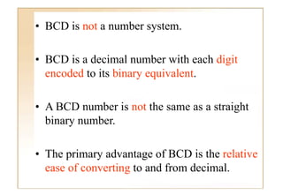 • BCD i not a number system.
      is t       b      t

• BCD is a decimal number with each digit
  encoded to its binary equivalent.
                        equivalent

• A BCD number is not the same as a straight
  binary number.
         number

• The primary advantage of BCD is the relative
  ease of converting to and from decimal.
 