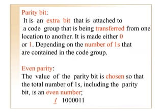 Parity bit:
 It is an extra bit that is attached to
 a code group that is being transferred from one
location to another. It is made either 0
or 1 Depending on the number of 1 that
    1.      di        h       b    f 1s h
are contained in the code group.

Even parity:
The value of the parity bit is chosen so that
the total number of 1s including the parity
                    1s,
bit, is an even number;
             1 1000011
 