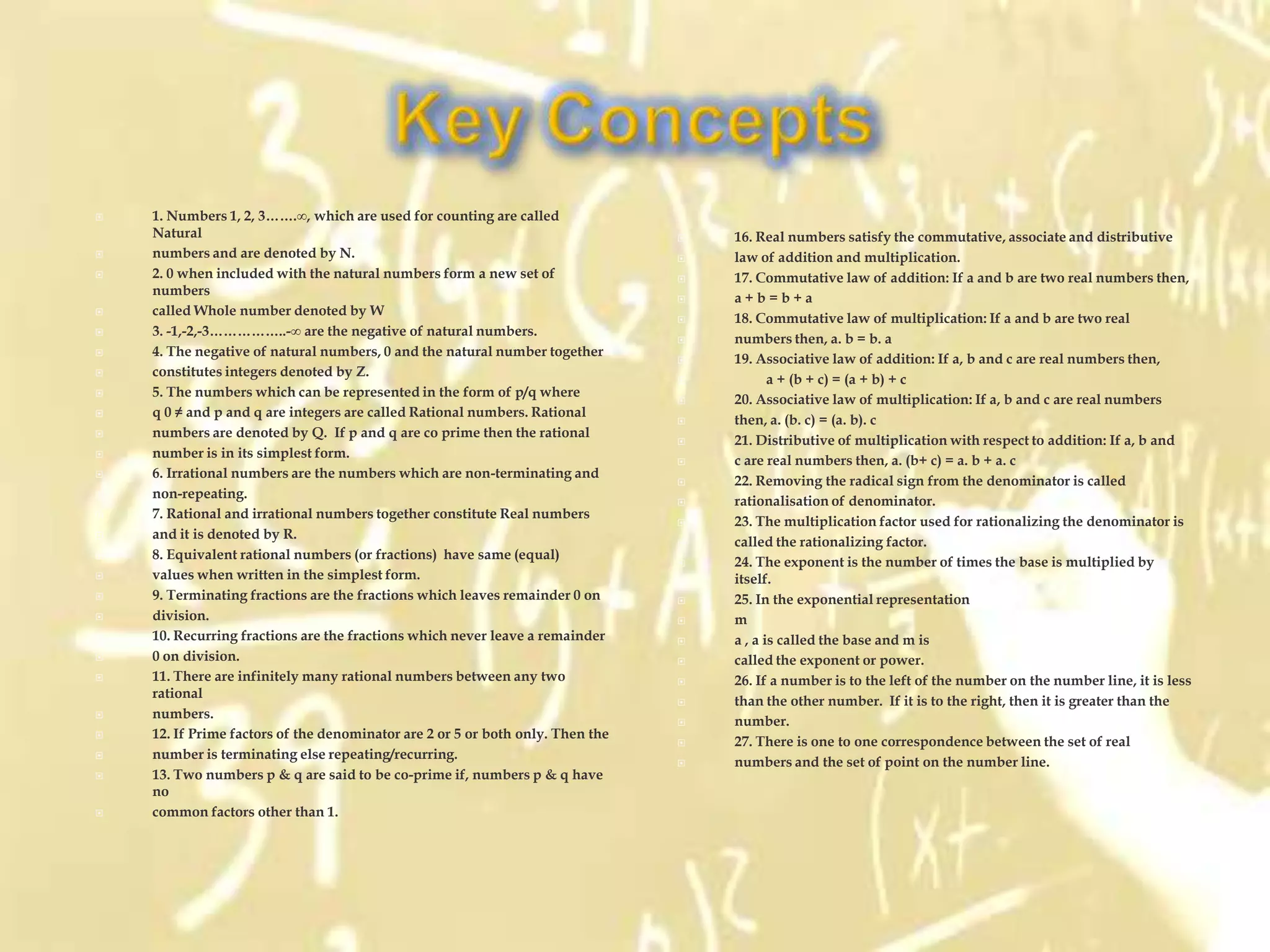    1. Numbers 1, 2, 3…….∞, which are used for counting are called
    Natural                                                                        16. Real numbers satisfy the commutative, associate and distributive
   numbers and are denoted by N.                                                  law of addition and multiplication.
   2. 0 when included with the natural numbers form a new set of                  17. Commutative law of addition: If a and b are two real numbers then,
    numbers
                                                                                   a+b=b+a
   called Whole number denoted by W
                                                                                   18. Commutative law of multiplication: If a and b are two real
   3. -1,-2,-3……………..-∞ are the negative of natural numbers.
                                                                                   numbers then, a. b = b. a
   4. The negative of natural numbers, 0 and the natural number together
                                                                                   19. Associative law of addition: If a, b and c are real numbers then,
   constitutes integers denoted by Z.
                                                                                          a + (b + c) = (a + b) + c
   5. The numbers which can be represented in the form of p/q where
                                                                                   20. Associative law of multiplication: If a, b and c are real numbers
   q 0 ≠ and p and q are integers are called Rational numbers. Rational
                                                                                   then, a. (b. c) = (a. b). c
   numbers are denoted by Q. If p and q are co prime then the rational
                                                                                   21. Distributive of multiplication with respect to addition: If a, b and
   number is in its simplest form.
                                                                                   c are real numbers then, a. (b+ c) = a. b + a. c
   6. Irrational numbers are the numbers which are non-terminating and
                                                                                   22. Removing the radical sign from the denominator is called
   non-repeating.
                                                                                   rationalisation of denominator.
   7. Rational and irrational numbers together constitute Real numbers
                                                                                   23. The multiplication factor used for rationalizing the denominator is
   and it is denoted by R.
                                                                                   called the rationalizing factor.
   8. Equivalent rational numbers (or fractions) have same (equal)
                                                                                   24. The exponent is the number of times the base is multiplied by
   values when written in the simplest form.                                       itself.
   9. Terminating fractions are the fractions which leaves remainder 0 on         25. In the exponential representation
   division.                                                                      m
   10. Recurring fractions are the fractions which never leave a remainder        a , a is called the base and m is
   0 on division.                                                                 called the exponent or power.
   11. There are infinitely many rational numbers between any two                 26. If a number is to the left of the number on the number line, it is less
    rational
                                                                                   than the other number. If it is to the right, then it is greater than the
   numbers.
                                                                                   number.
   12. If Prime factors of the denominator are 2 or 5 or both only. Then the
                                                                                   27. There is one to one correspondence between the set of real
   number is terminating else repeating/recurring.
                                                                                   numbers and the set of point on the number line.
   13. Two numbers p & q are said to be co-prime if, numbers p & q have
    no
   common factors other than 1.
 