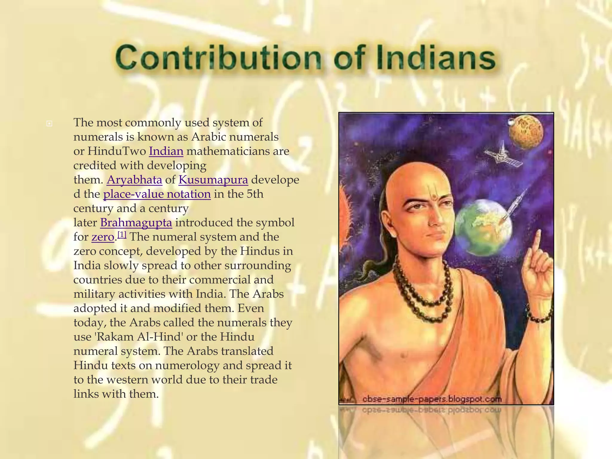    The most commonly used system of
    numerals is known as Arabic numerals
    or HinduTwo Indian mathematicians are
    credited with developing
    them. Aryabhata of Kusumapura develope
    d the place-value notation in the 5th
    century and a century
    later Brahmagupta introduced the symbol
    for zero.[1] The numeral system and the
    zero concept, developed by the Hindus in
    India slowly spread to other surrounding
    countries due to their commercial and
    military activities with India. The Arabs
    adopted it and modified them. Even
    today, the Arabs called the numerals they
    use 'Rakam Al-Hind' or the Hindu
    numeral system. The Arabs translated
    Hindu texts on numerology and spread it
    to the western world due to their trade
    links with them.
 