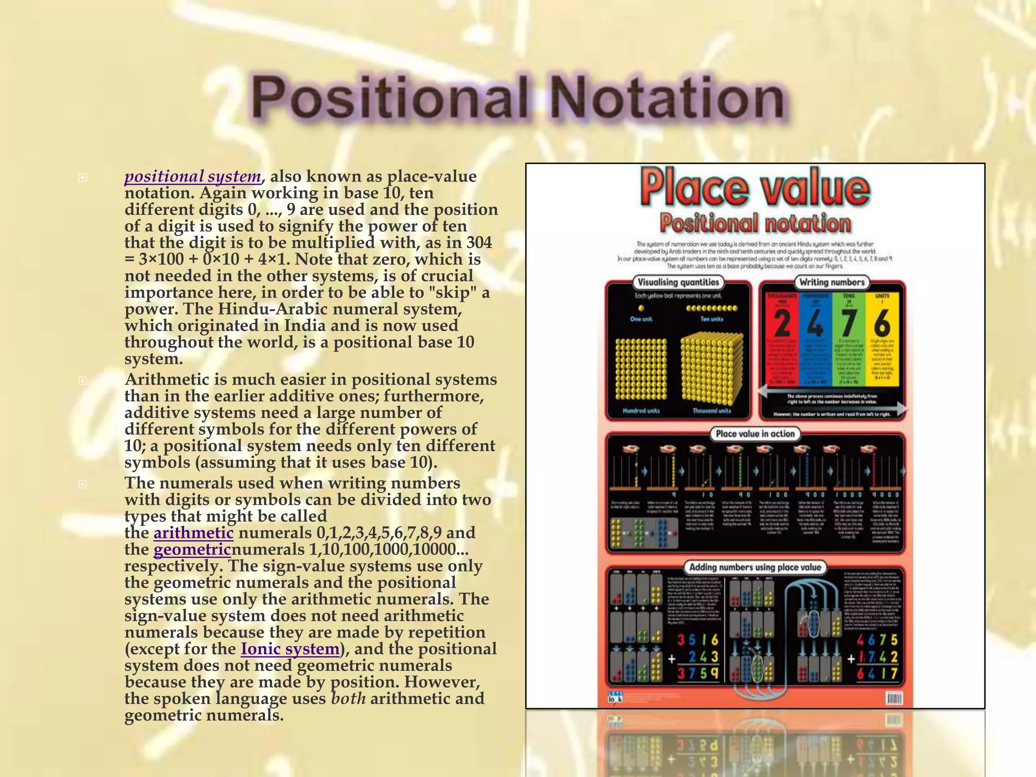    positional system, also known as place-value
    notation. Again working in base 10, ten
    different digits 0, ..., 9 are used and the position
    of a digit is used to signify the power of ten
    that the digit is to be multiplied with, as in 304
    = 3×100 + 0×10 + 4×1. Note that zero, which is
    not needed in the other systems, is of crucial
    importance here, in order to be able to "skip" a
    power. The Hindu-Arabic numeral system,
    which originated in India and is now used
    throughout the world, is a positional base 10
    system.
   Arithmetic is much easier in positional systems
    than in the earlier additive ones; furthermore,
    additive systems need a large number of
    different symbols for the different powers of
    10; a positional system needs only ten different
    symbols (assuming that it uses base 10).
   The numerals used when writing numbers
    with digits or symbols can be divided into two
    types that might be called
    the arithmetic numerals 0,1,2,3,4,5,6,7,8,9 and
    the geometricnumerals 1,10,100,1000,10000...
    respectively. The sign-value systems use only
    the geometric numerals and the positional
    systems use only the arithmetic numerals. The
    sign-value system does not need arithmetic
    numerals because they are made by repetition
    (except for the Ionic system), and the positional
    system does not need geometric numerals
    because they are made by position. However,
    the spoken language uses both arithmetic and
    geometric numerals.
 