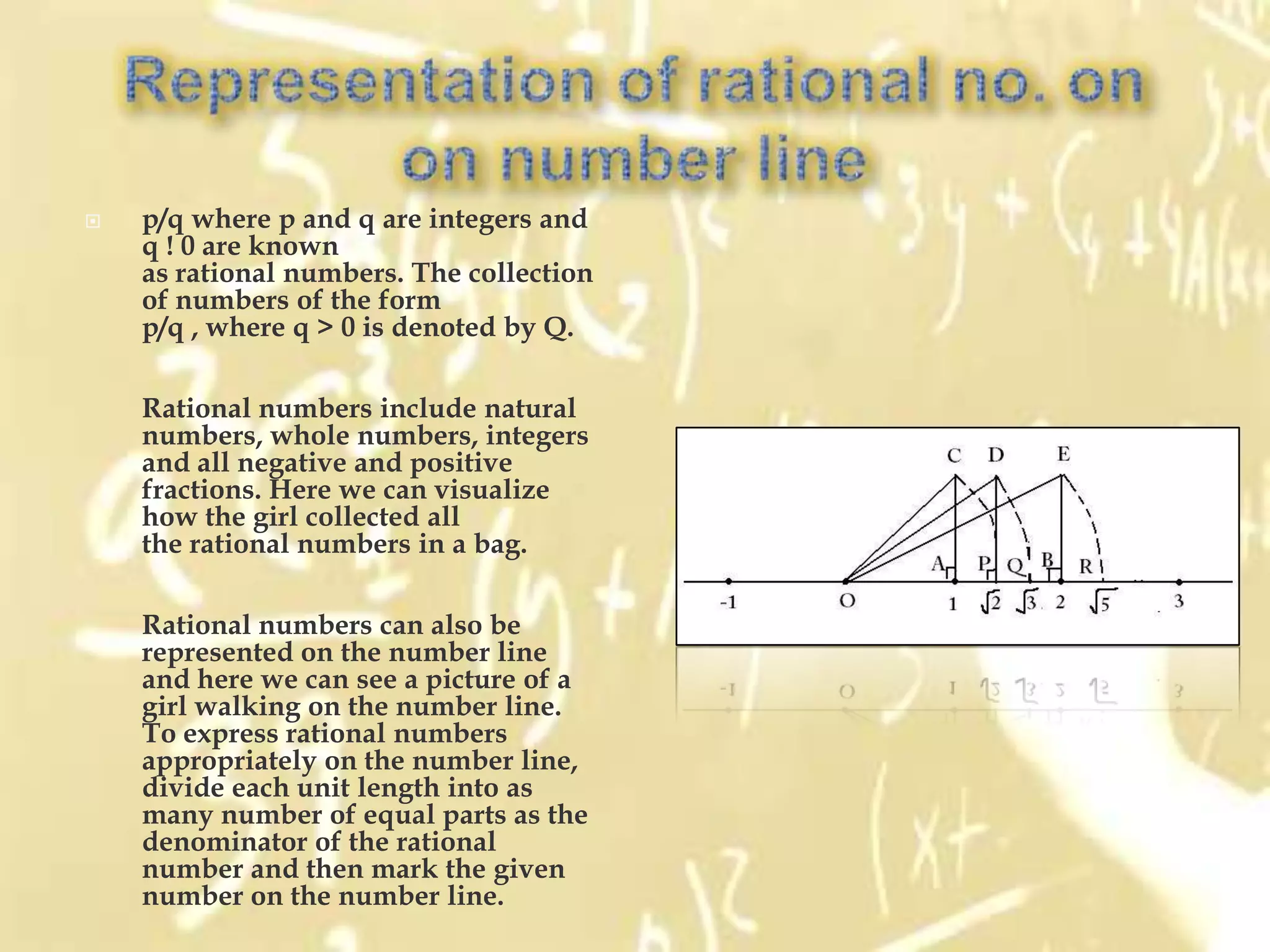    p/q where p and q are integers and
    q ! 0 are known
    as rational numbers. The collection
    of numbers of the form
    p/q , where q > 0 is denoted by Q.

    Rational numbers include natural
    numbers, whole numbers, integers
    and all negative and positive
    fractions. Here we can visualize
    how the girl collected all
    the rational numbers in a bag.

    Rational numbers can also be
    represented on the number line
    and here we can see a picture of a
    girl walking on the number line.
    To express rational numbers
    appropriately on the number line,
    divide each unit length into as
    many number of equal parts as the
    denominator of the rational
    number and then mark the given
    number on the number line.
 