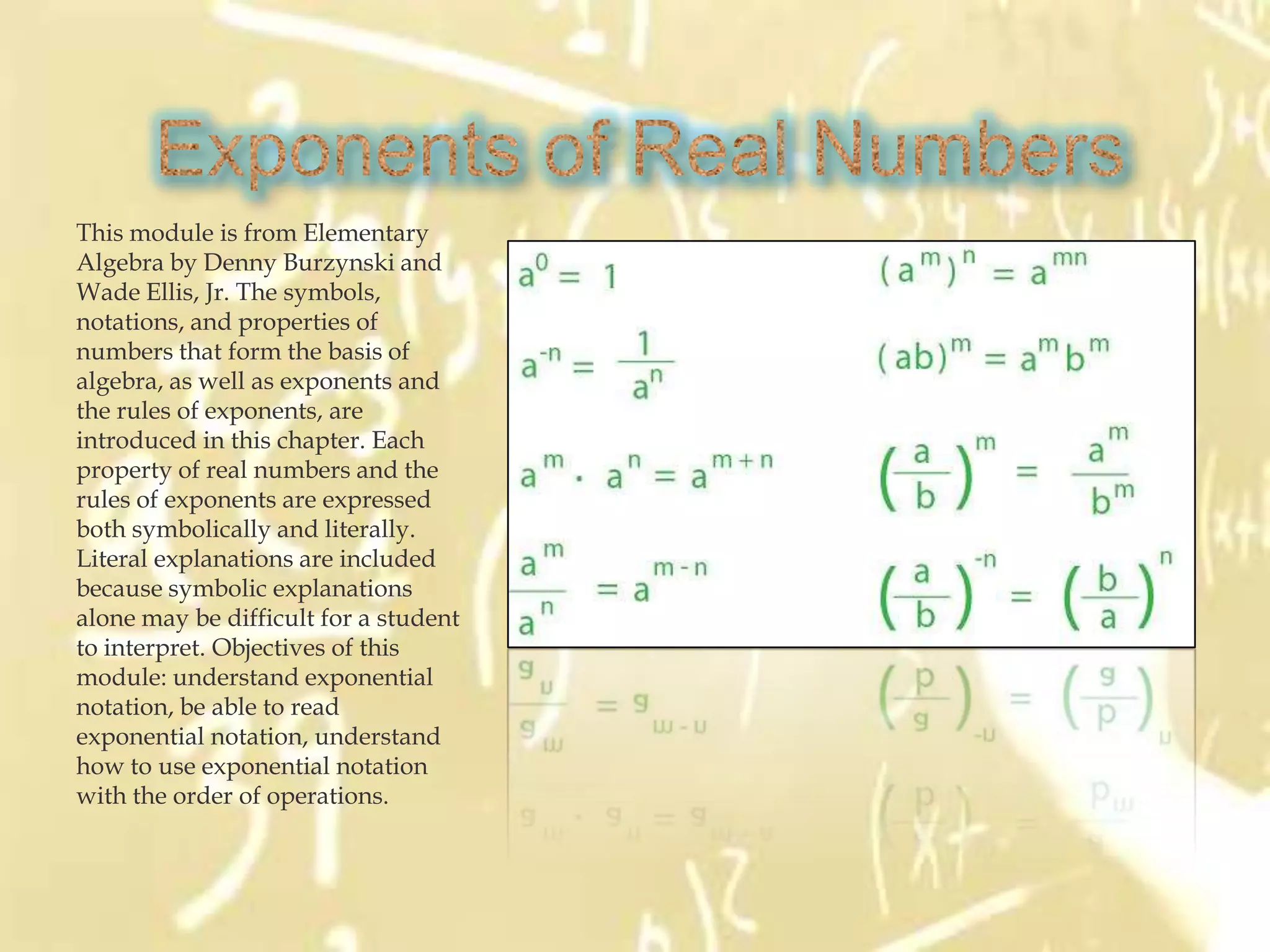 This module is from Elementary
Algebra by Denny Burzynski and
Wade Ellis, Jr. The symbols,
notations, and properties of
numbers that form the basis of
algebra, as well as exponents and
the rules of exponents, are
introduced in this chapter. Each
property of real numbers and the
rules of exponents are expressed
both symbolically and literally.
Literal explanations are included
because symbolic explanations
alone may be difficult for a student
to interpret. Objectives of this
module: understand exponential
notation, be able to read
exponential notation, understand
how to use exponential notation
with the order of operations.
 