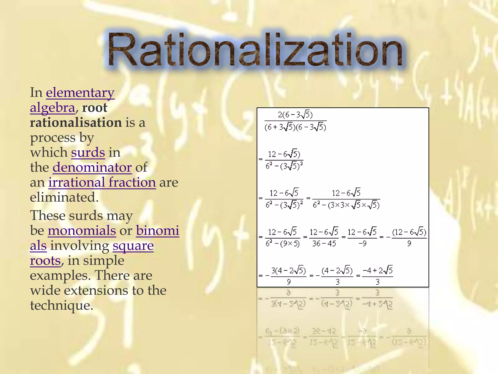 In elementary
algebra, root
rationalisation is a
process by
which surds in
the denominator of
an irrational fraction are
eliminated.
These surds may
be monomials or binomi
als involving square
roots, in simple
examples. There are
wide extensions to the
technique.
 