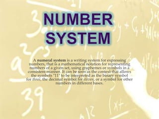 A numeral system is a writing system for expressing
  numbers, that is a mathematical notation for representing
  numbers of a given set, using graphemes or symbols in a
 consistent manner. It can be seen as the context that allows
   the symbols "11" to be interpreted as the binary symbol
for three, the decimal symbol for eleven, or a symbol for other
                   numbers in different bases.
 