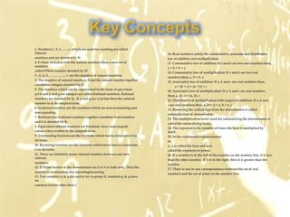    1. Numbers 1, 2, 3…….∞, which are used for counting are called
    Natural                                                                        16. Real numbers satisfy the commutative, associate and distributive
   numbers and are denoted by N.                                                  law of addition and multiplication.
   2. 0 when included with the natural numbers form a new set of                  17. Commutative law of addition: If a and b are two real numbers then,
    numbers
                                                                                   a+b=b+a
   called Whole number denoted by W
                                                                                   18. Commutative law of multiplication: If a and b are two real
   3. -1,-2,-3……………..-∞ are the negative of natural numbers.
                                                                                   numbers then, a. b = b. a
   4. The negative of natural numbers, 0 and the natural number together
                                                                                   19. Associative law of addition: If a, b and c are real numbers then,
   constitutes integers denoted by Z.
                                                                                          a + (b + c) = (a + b) + c
   5. The numbers which can be represented in the form of p/q where
                                                                                   20. Associative law of multiplication: If a, b and c are real numbers
   q 0 ≠ and p and q are integers are called Rational numbers. Rational
                                                                                   then, a. (b. c) = (a. b). c
   numbers are denoted by Q. If p and q are co prime then the rational
                                                                                   21. Distributive of multiplication with respect to addition: If a, b and
   number is in its simplest form.
                                                                                   c are real numbers then, a. (b+ c) = a. b + a. c
   6. Irrational numbers are the numbers which are non-terminating and
                                                                                   22. Removing the radical sign from the denominator is called
   non-repeating.
                                                                                   rationalisation of denominator.
   7. Rational and irrational numbers together constitute Real numbers
                                                                                   23. The multiplication factor used for rationalizing the denominator is
   and it is denoted by R.
                                                                                   called the rationalizing factor.
   8. Equivalent rational numbers (or fractions) have same (equal)
                                                                                   24. The exponent is the number of times the base is multiplied by
   values when written in the simplest form.                                       itself.
   9. Terminating fractions are the fractions which leaves remainder 0 on         25. In the exponential representation
   division.                                                                      m
   10. Recurring fractions are the fractions which never leave a remainder        a , a is called the base and m is
   0 on division.                                                                 called the exponent or power.
   11. There are infinitely many rational numbers between any two                 26. If a number is to the left of the number on the number line, it is less
    rational
                                                                                   than the other number. If it is to the right, then it is greater than the
   numbers.
                                                                                   number.
   12. If Prime factors of the denominator are 2 or 5 or both only. Then the
                                                                                   27. There is one to one correspondence between the set of real
   number is terminating else repeating/recurring.
                                                                                   numbers and the set of point on the number line.
   13. Two numbers p & q are said to be co-prime if, numbers p & q have
    no
   common factors other than 1.
 