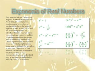 This module is from Elementary
Algebra by Denny Burzynski and
Wade Ellis, Jr. The symbols,
notations, and properties of
numbers that form the basis of
algebra, as well as exponents and
the rules of exponents, are
introduced in this chapter. Each
property of real numbers and the
rules of exponents are expressed
both symbolically and literally.
Literal explanations are included
because symbolic explanations
alone may be difficult for a student
to interpret. Objectives of this
module: understand exponential
notation, be able to read
exponential notation, understand
how to use exponential notation
with the order of operations.
 