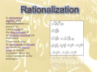 In elementary
algebra, root
rationalisation is a
process by
which surds in
the denominator of
an irrational fraction are
eliminated.
These surds may
be monomials or binomi
als involving square
roots, in simple
examples. There are
wide extensions to the
technique.
 