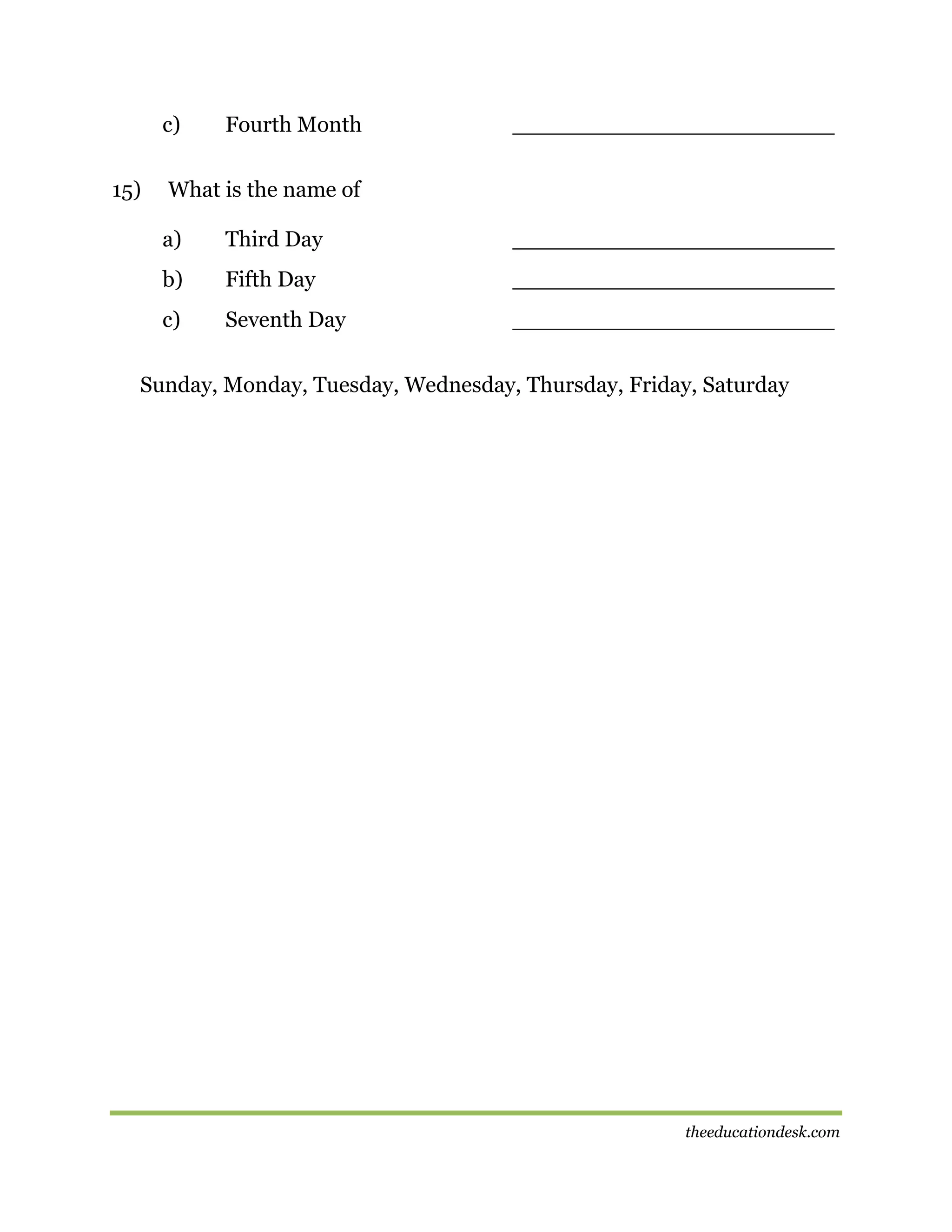 c)
15)

Fourth Month

_______________________

What is the name of
a)

Third Day

_______________________

b)

Fifth Day

_______________________

c)

Seventh Day

_______________________

Sunday, Monday, Tuesday, Wednesday, Thursday, Friday, Saturday

theeducationdesk.com

 