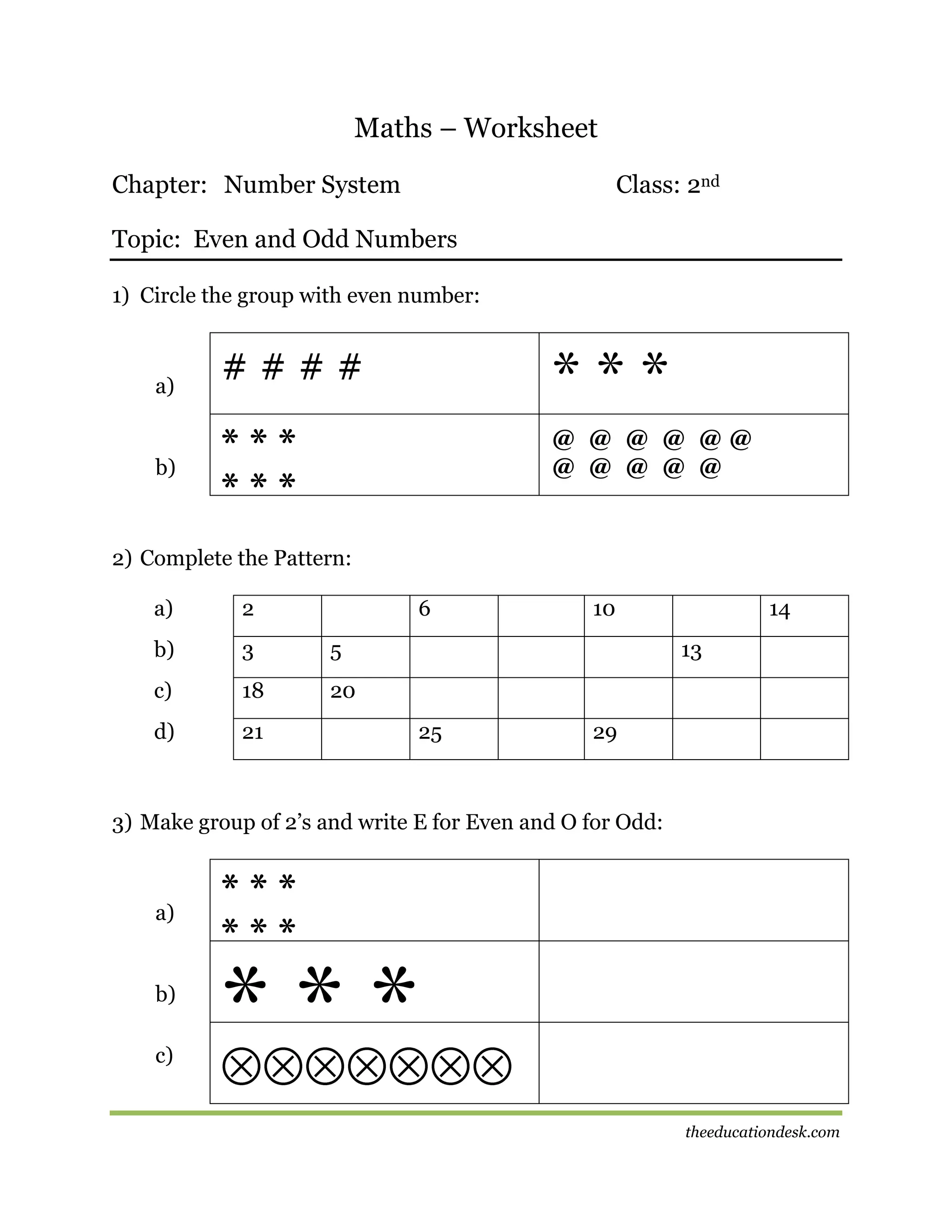 Maths – Worksheet
Chapter: Number System

Class: 2nd

Topic: Even and Odd Numbers
1) Circle the group with even number:

a)

b)

####

***

***
***

@ @ @ @ @@
@ @ @ @ @

2) Complete the Pattern:
a)

2

6

b)

3

5

c)

18

20

d)

21

10

14
13

25

29

3) Make group of 2’s and write E for Even and O for Odd:

a)

b)
c)

***
***

***
theeducationdesk.com

 