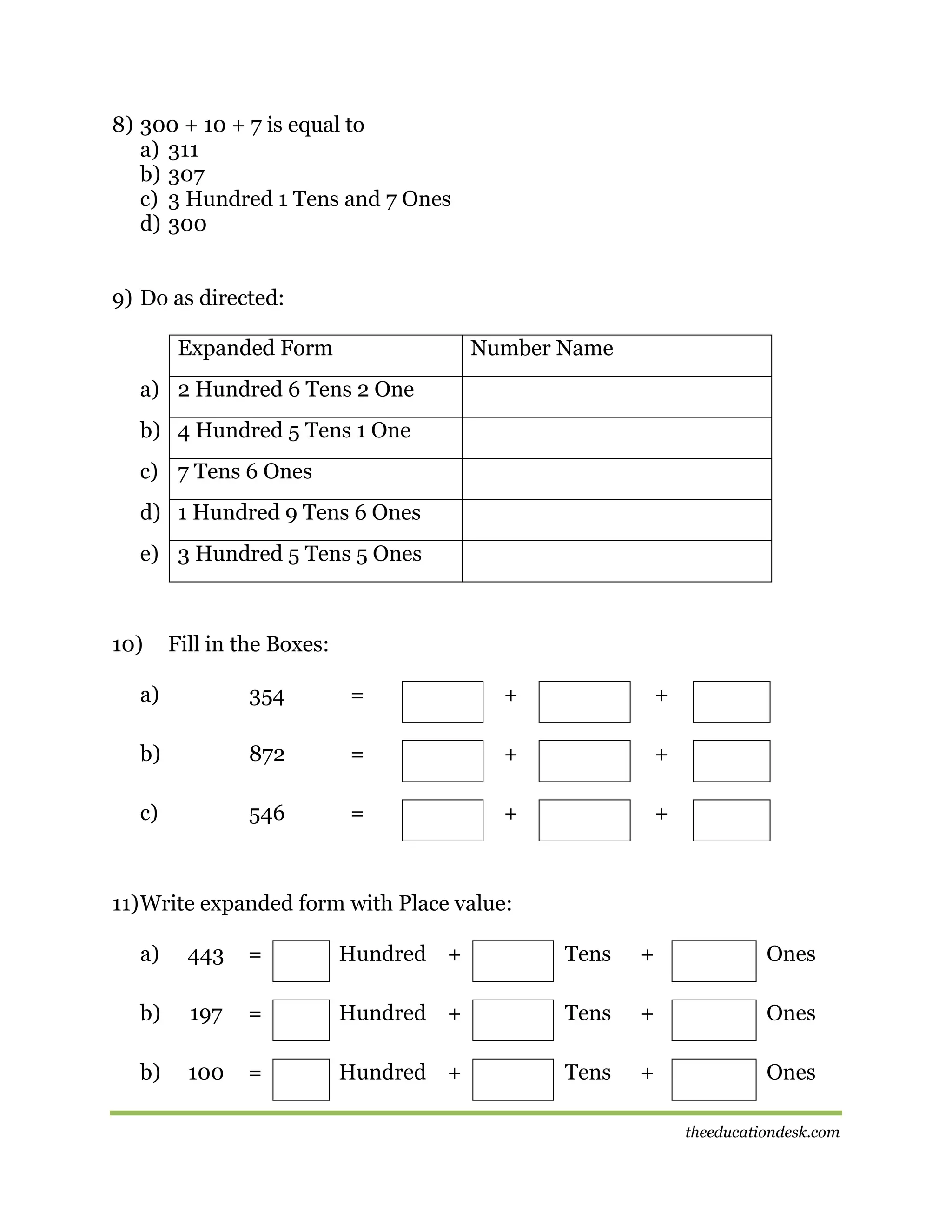 8) 300 + 10 + 7 is equal to
a) 311
b) 307
c) 3 Hundred 1 Tens and 7 Ones
d) 300
9) Do as directed:
Expanded Form

Number Name

a) 2 Hundred 6 Tens 2 One
b) 4 Hundred 5 Tens 1 One
c) 7 Tens 6 Ones
d) 1 Hundred 9 Tens 6 Ones
e) 3 Hundred 5 Tens 5 Ones

10)

Fill in the Boxes:

a)

354

=

+

+

b)

872

=

+

+

c)

546

=

+

+

11) Write expanded form with Place value:
a)

443

=

Hundred +

Tens

+

Ones

b)

197

=

Hundred +

Tens

+

Ones

b)

100

=

Hundred +

Tens

+

Ones
theeducationdesk.com

 