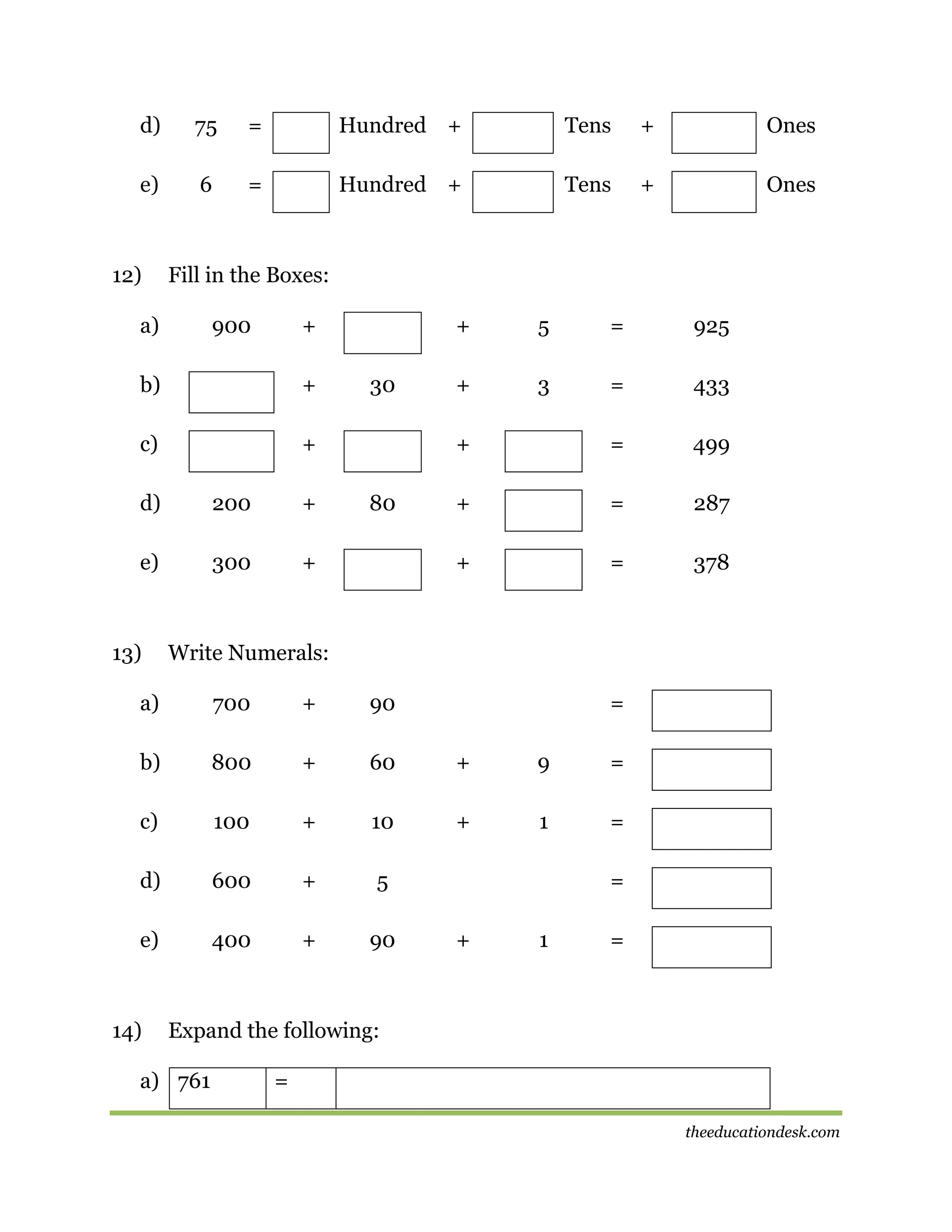 d)

75

=

Hundred +

Tens

+

Ones

e)

6

=

Hundred +

Tens

+

Ones

12)

Fill in the Boxes:

a)

900

+

b)

+

c)

+

d)

200

+

e)

300

+

13)

80

925

+

3

=

433

=

499

+

=

287

+

+

=

+

30

5

=

378

Write Numerals:

a)

700

+

90

b)

800

+

60

+

9

=

c)

100

+

10

+

1

=

d)

600

+

5

e)

400

+

90

14)

=

=
+

1

=

Expand the following:

a) 761

=
theeducationdesk.com

 