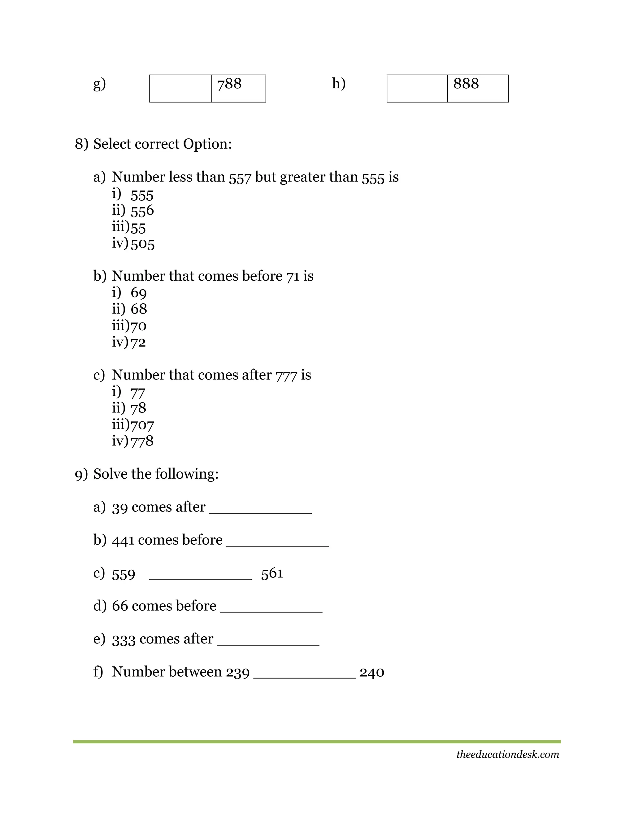 g)

788

h)

888

8) Select correct Option:
a) Number less than 557 but greater than 555 is
i) 555
ii) 556
iii) 55
iv) 505
b) Number that comes before 71 is
i) 69
ii) 68
iii) 70
iv) 72
c) Number that comes after 777 is
i) 77
ii) 78
iii) 707
iv) 778
9) Solve the following:
a) 39 comes after ___________
b) 441 comes before ___________
c) 559 ___________ 561
d) 66 comes before ___________
e) 333 comes after ___________
f) Number between 239 ___________ 240

theeducationdesk.com

 