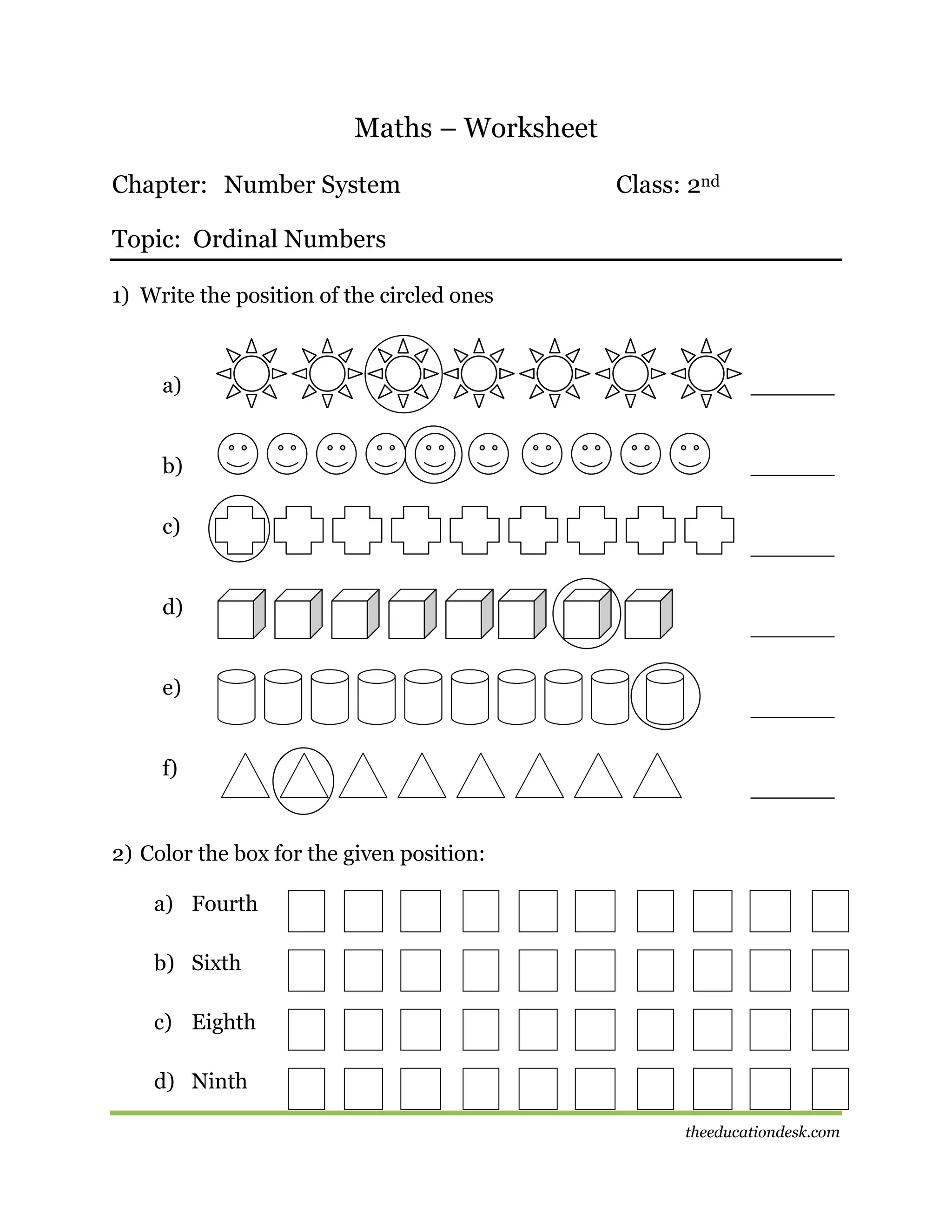 Maths – Worksheet
Chapter: Number System

Class: 2nd

Topic: Ordinal Numbers
1) Write the position of the circled ones

a)

______

b)

______

c)

d)

e)

f)

______

______

______

______

2) Color the box for the given position:
a) Fourth
b) Sixth
c) Eighth
d) Ninth
theeducationdesk.com

 