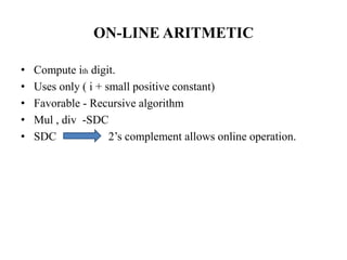 ON-LINE ARITMETIC
•
•
•
•
•

Compute ith digit.
Uses only ( i + small positive constant)
Favorable - Recursive algorithm
Mul , div -SDC
SDC
2’s complement allows online operation.

 