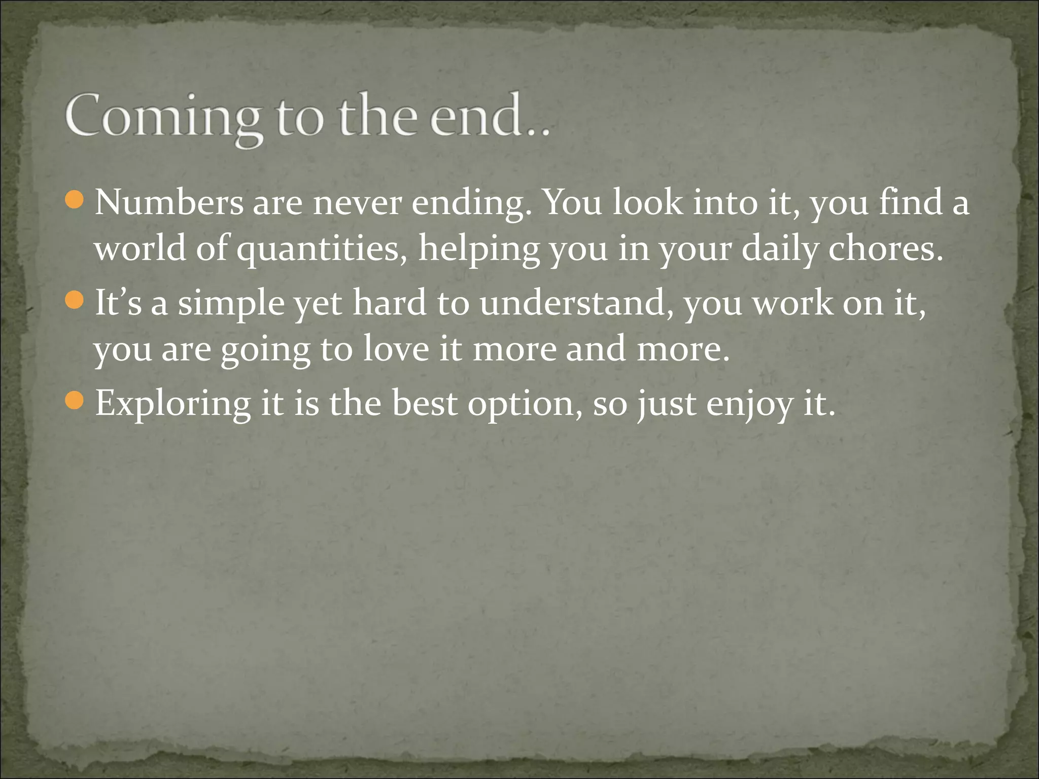 Numbers are never ending. You look into it, you find a 
world of quantities, helping you in your daily chores. 
It’s a simple yet hard to understand, you work on it, 
you are going to love it more and more. 
Exploring it is the best option, so just enjoy it. 
 