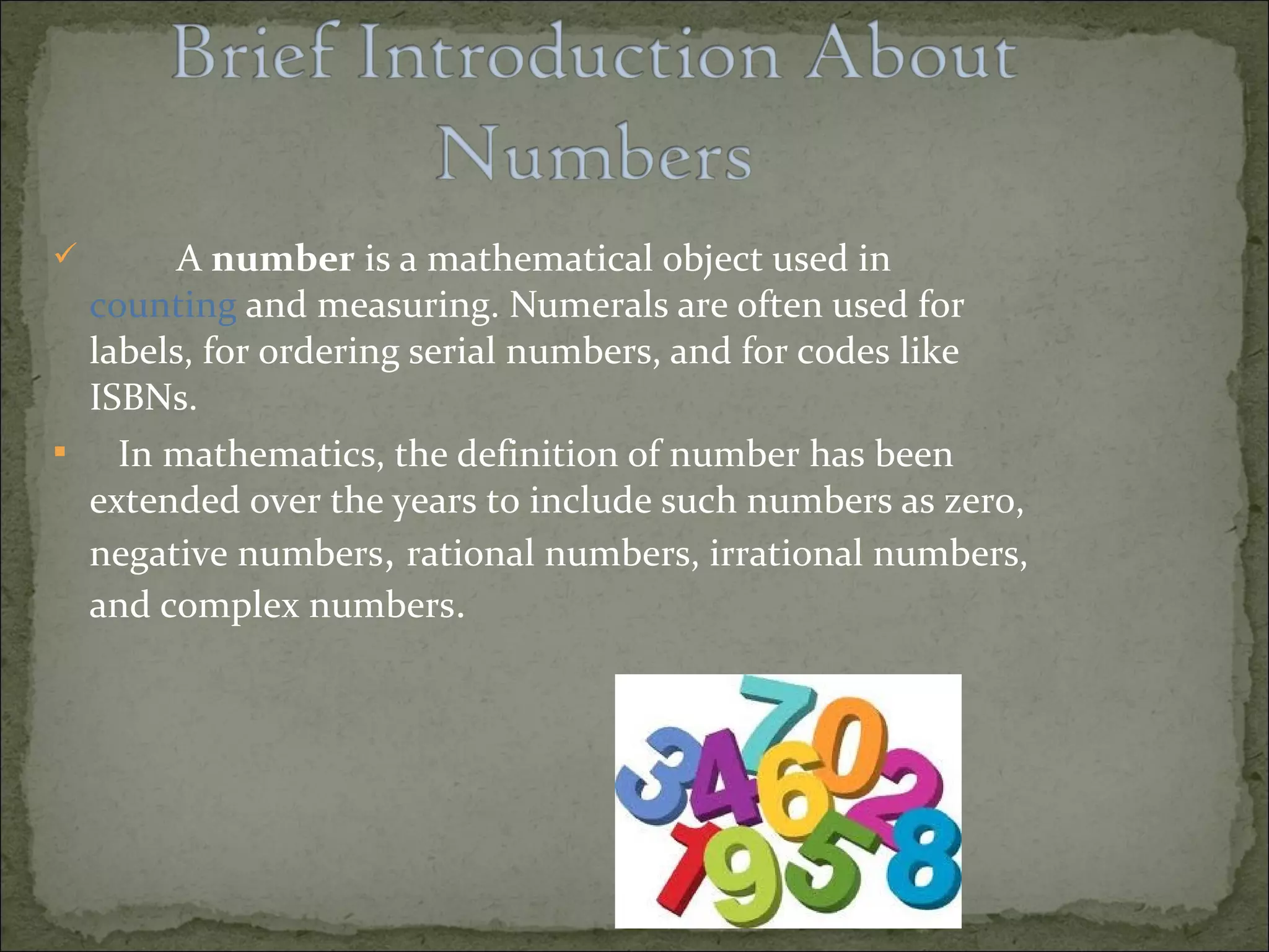  A number is a mathematical object used in 
counting and measuring. Numerals are often used for 
labels, for ordering serial numbers, and for codes like 
ISBNs. 
 In mathematics, the definition of number has been 
extended over the years to include such numbers as zero, 
negative numbers, rational numbers, irrational numbers, 
and complex numbers. 
 