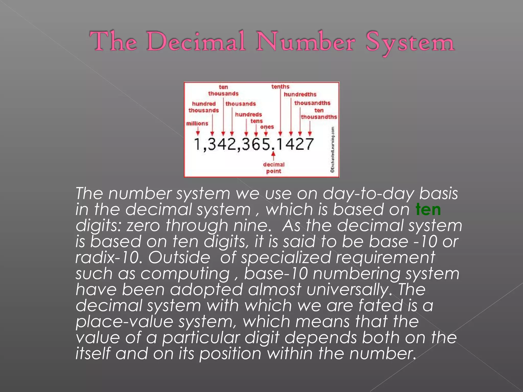 The number system we use on day-to-day basis 
in the decimal system , which is based on ten 
digits: zero through nine. As the decimal system 
is based on ten digits, it is said to be base -10 or 
radix-10. Outside of specialized requirement 
such as computing , base-10 numbering system 
have been adopted almost universally. The 
decimal system with which we are fated is a 
place-value system, which means that the 
value of a particular digit depends both on the 
itself and on its position within the number. 
 