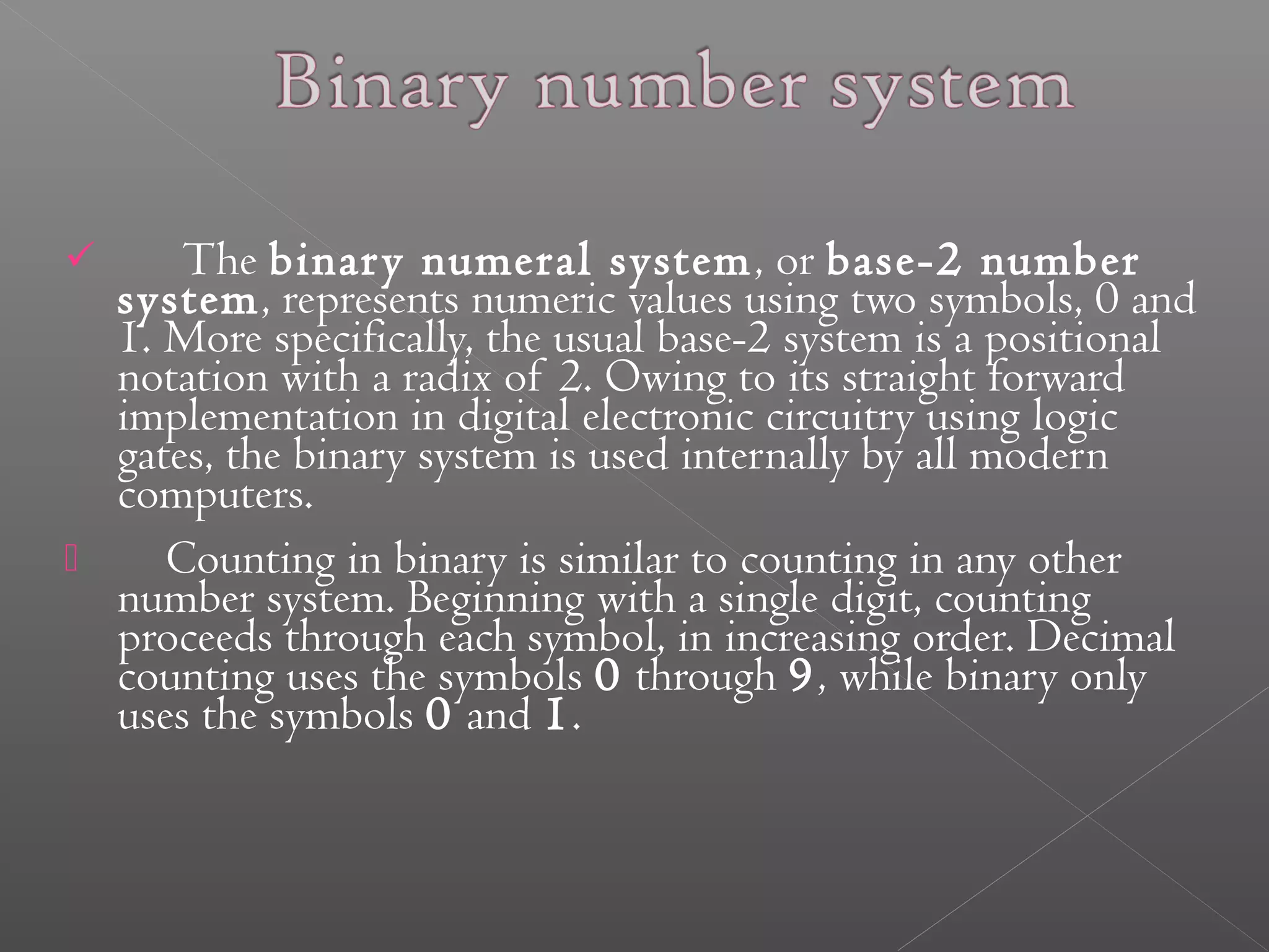  The binar y numeral system, or base-2 number 
system, represents numeric values using two symbols, 0 and 
1. More specifically, the usual base-2 system is a positional 
notation with a radix of 2. Owing to its straight forward 
implementation in digital electronic circuitry using logic 
gates, the binary system is used internally by all modern 
computers. 
 Counting in binary is similar to counting in any other 
number system. Beginning with a single digit, counting 
proceeds through each symbol, in increasing order. Decimal 
counting uses the symbols 0 through 9, while binary only 
uses the symbols 0 and 1. 
 