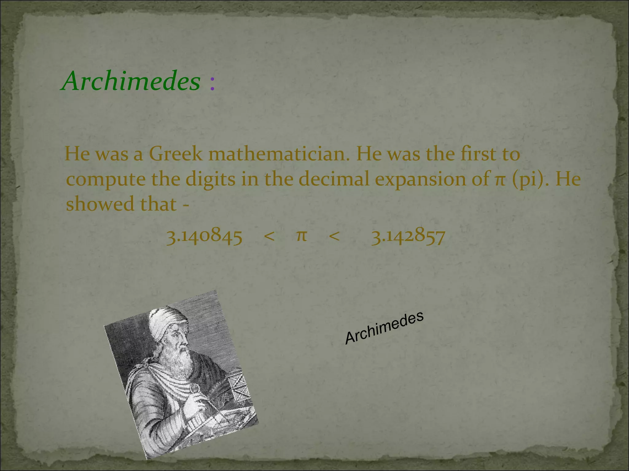 Archimedes : 
He was a Greek mathematician. He was the first to 
compute the digits in the decimal expansion of π (pi). He 
showed that - 
3.140845 < π < 3.142857 
Archimedes 
 