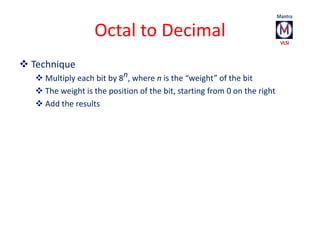Octal to Decimal 
 Technique 
 Multiply each bit by 8n, where n is the “weight” of the bit 
 The weight is the position...