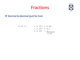Fractions 
 Decimal to decimal (just for fun) 
3.14 => 4 x 10-2 = 0.04 
1 x 10-1 = 0.1 
3 x 100 = 3 
3.14 
 