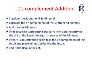 1’s complement Addition 
 Consider the Subtrahend & Minuend. 
 Calculate the 1’s complement of the Subtrahend number. 
...