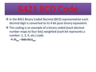 8421 BCD Code 
 In the 8421 Binary Coded Decimal (BCD) representation each 
decimal digit is converted to its 4-bit pure ...