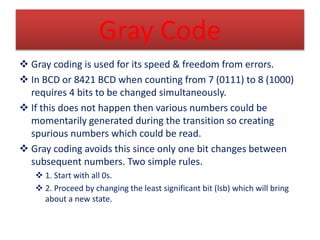 Gray Code 
 Gray coding is used for its speed & freedom from errors. 
 In BCD or 8421 BCD when counting from 7 (0111) to...