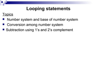 Looping statements
Topics
 Number system and base of number system
 Conversion among number system
 Subtraction using 1’s and 2’s complement
 