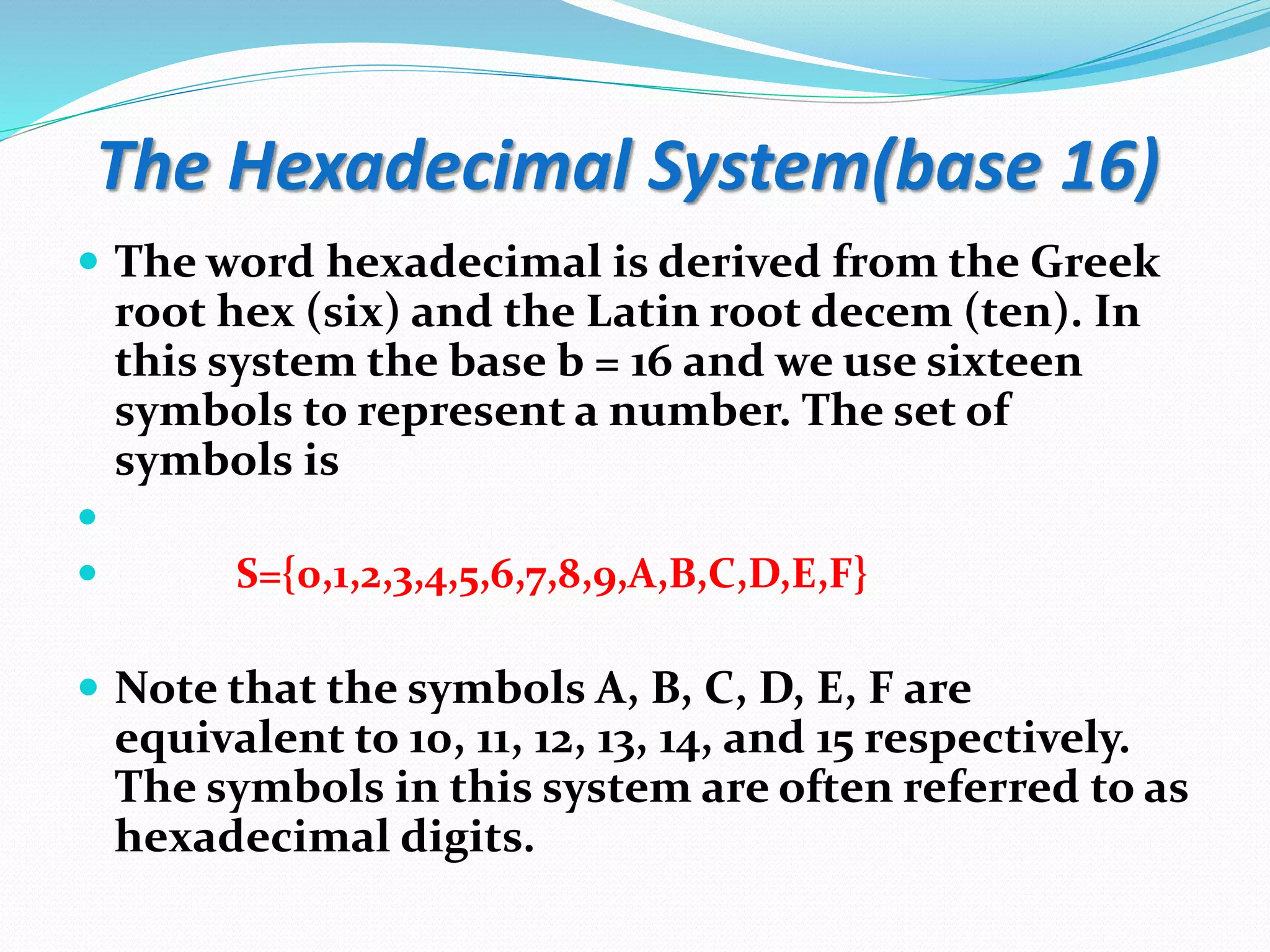 The Hexadecimal System(base 16)
 The word hexadecimal is derived from the Greek
root hex (six) and the Latin root decem (ten). In
this system the base b = 16 and we use sixteen
symbols to represent a number. The set of
symbols is

 S={0,1,2,3,4,5,6,7,8,9,A,B,C,D,E,F}
 Note that the symbols A, B, C, D, E, F are
equivalent to 10, 11, 12, 13, 14, and 15 respectively.
The symbols in this system are often referred to as
hexadecimal digits.
 